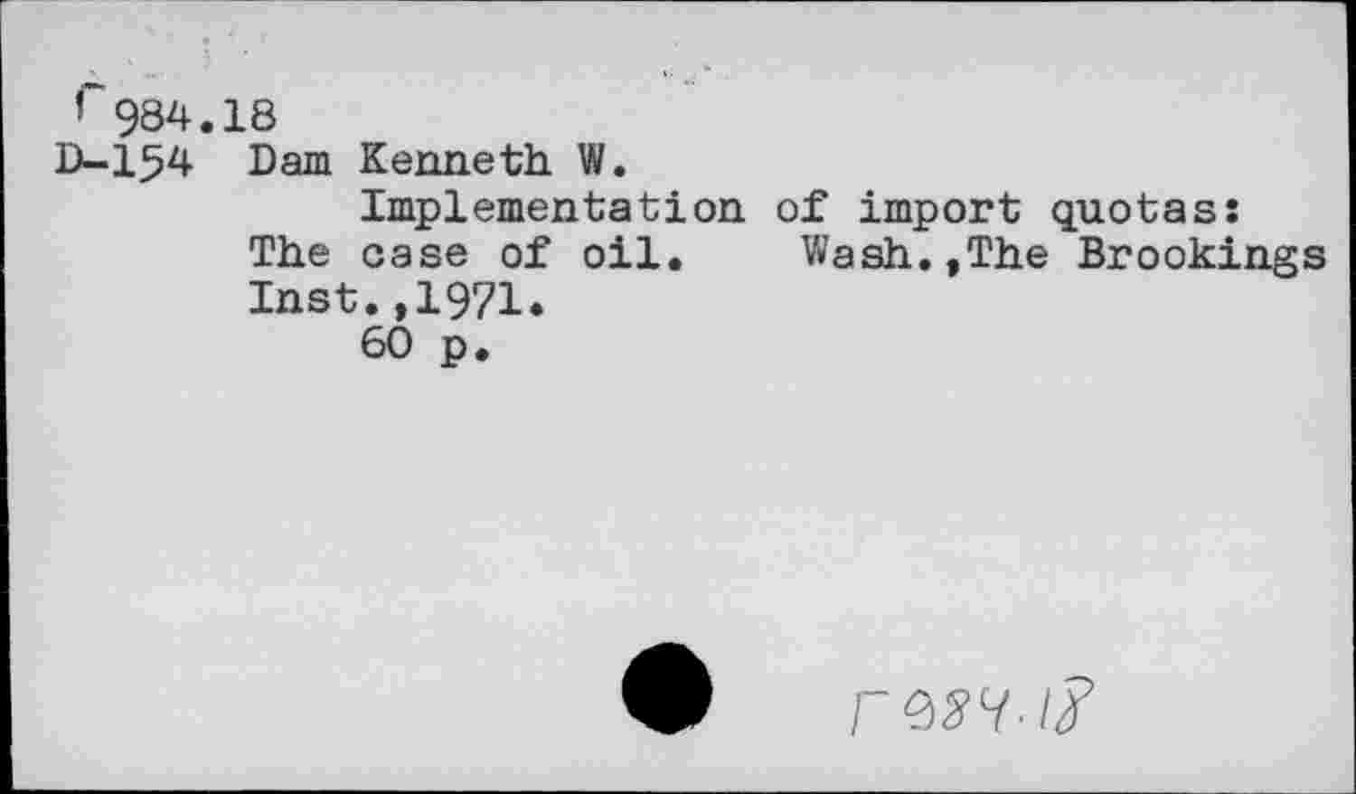 ﻿r984.18
D-154 Dam Kenneth W.
Implementation of import quotas: The case of oil. Wash.,The Brookings Inst.,1971.
60 p.
